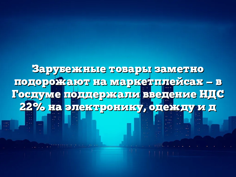 Зарубежные товары заметно подорожают на маркетплейсах — в Госдуме поддержали введение НДС 22% на электронику, одежду и д